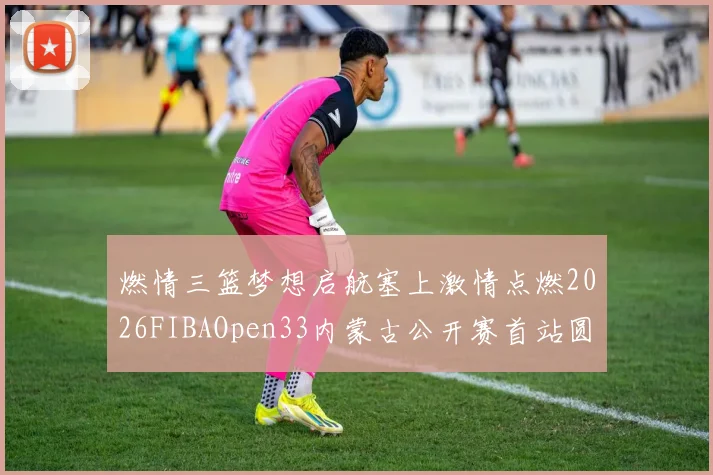 燃情三篮梦想启航塞上激情点燃2026FIBAOpen33内蒙古公开赛首站圆满落幕