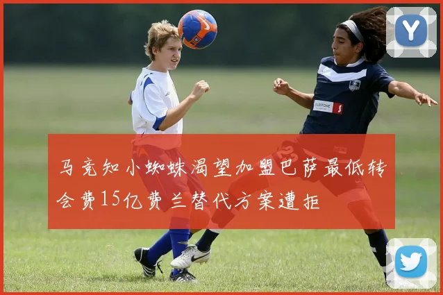 马竞知小蜘蛛渴望加盟巴萨最低转会费15亿费兰替代方案遭拒