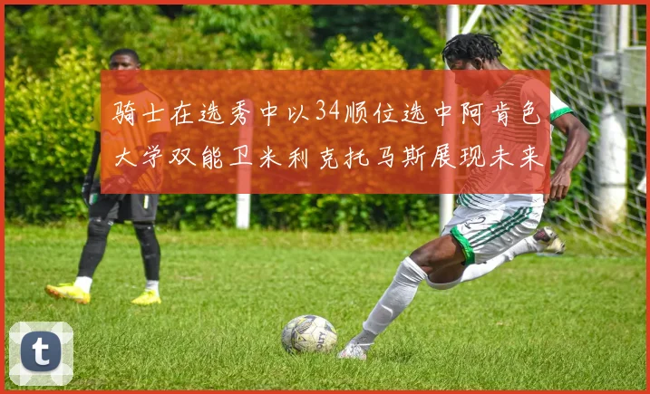 骑士在选秀中以34顺位选中阿肯色大学双能卫米利克托马斯展现未来潜力