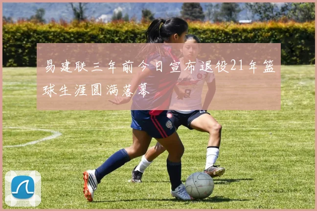 易建联三年前今日宣布退役21年篮球生涯圆满落幕