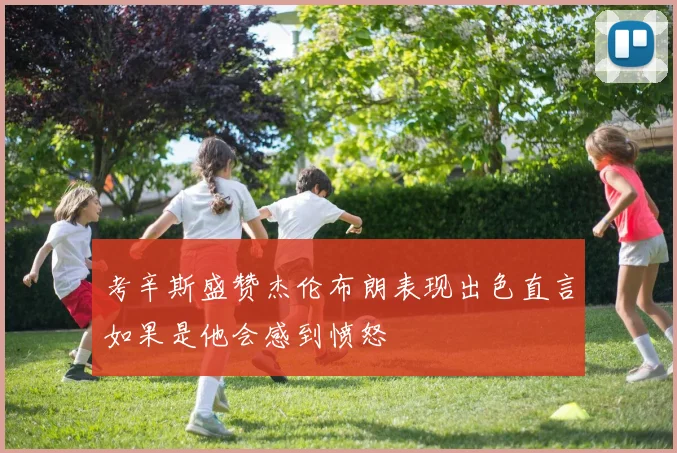 考辛斯盛赞杰伦布朗表现出色直言如果是他会感到愤怒