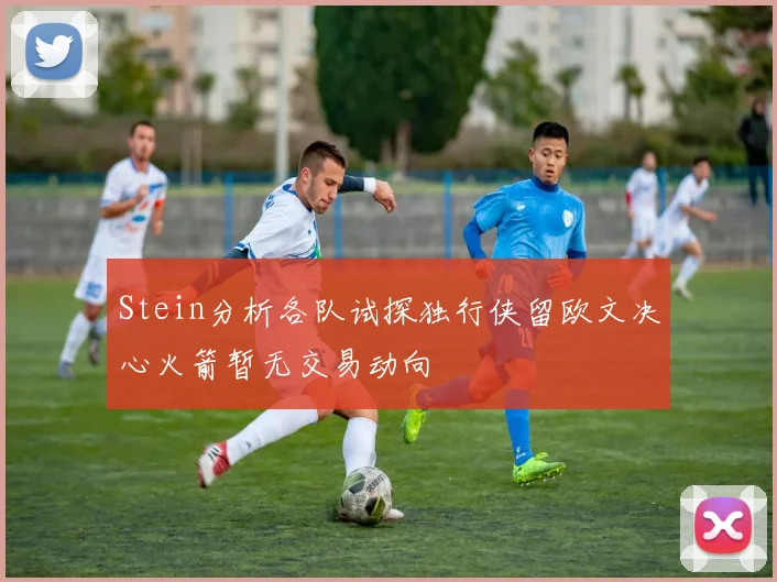 Stein分析各队试探独行侠留欧文决心火箭暂无交易动向