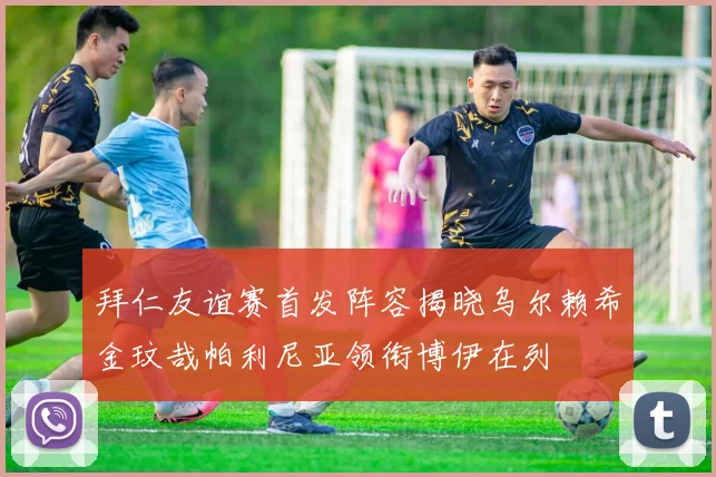拜仁友谊赛首发阵容揭晓乌尔赖希金玟哉帕利尼亚领衔博伊在列