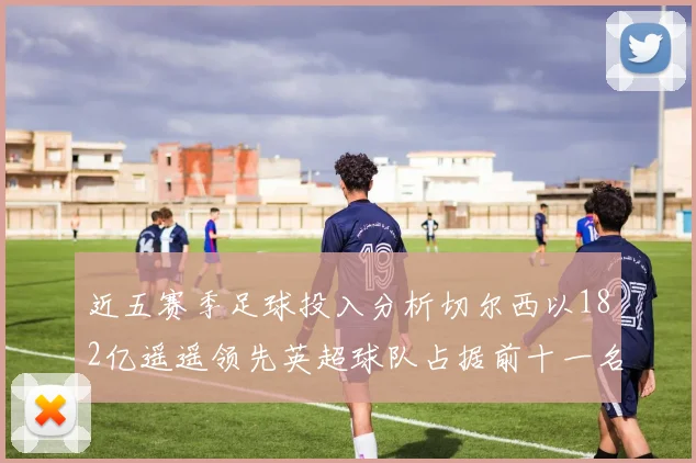近五赛季足球投入分析切尔西以182亿遥遥领先英超球队占据前十一名