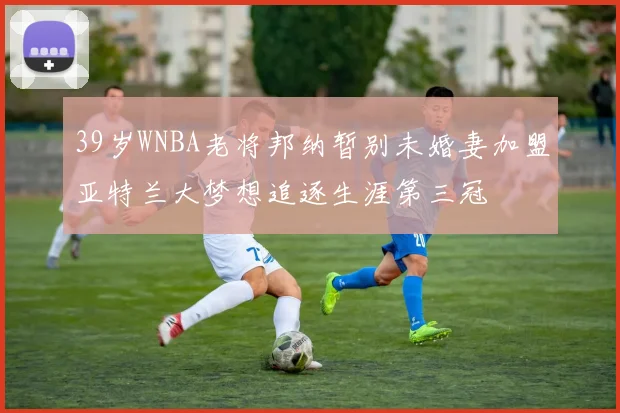 39岁WNBA老将邦纳暂别未婚妻加盟亚特兰大梦想追逐生涯第三冠