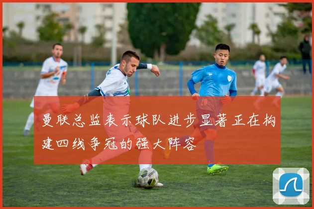 曼联总监表示球队进步显著正在构建四线争冠的强大阵容