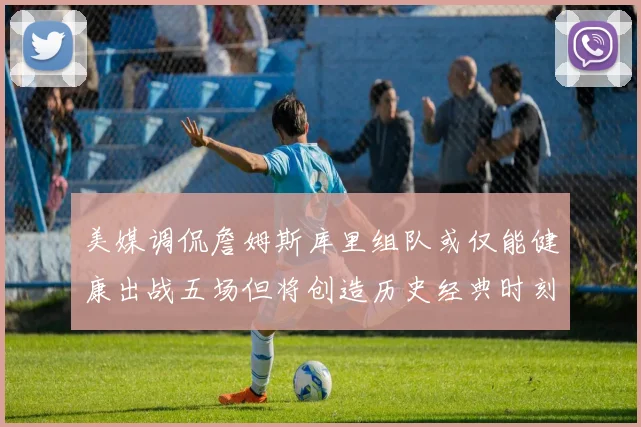 美媒调侃詹姆斯库里组队或仅能健康出战五场但将创造历史经典时刻