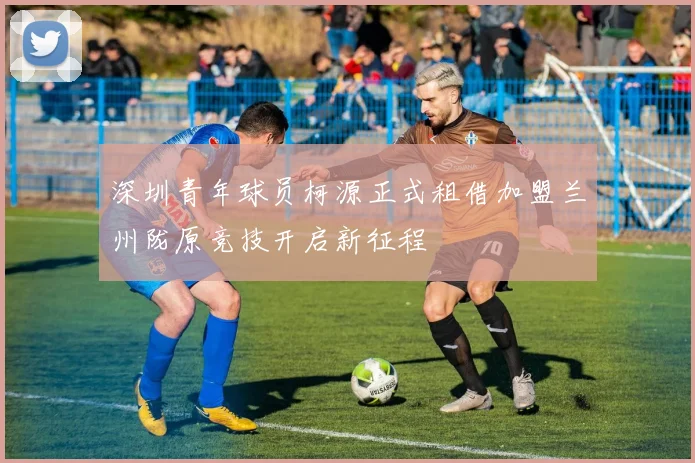 深圳青年球员柯源正式租借加盟兰州陇原竞技开启新征程