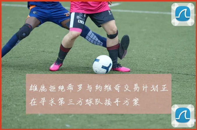 雄鹿拒绝希罗与约维奇交易计划正在寻求第三方球队接手方案