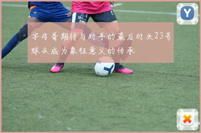 字母哥期待与对手的最后对决23号球衣成为象征意义的传承