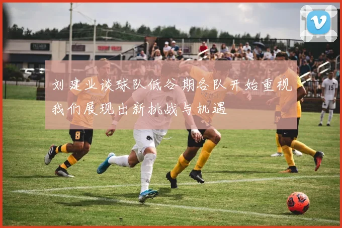 刘建业谈球队低谷期各队开始重视我们展现出新挑战与机遇