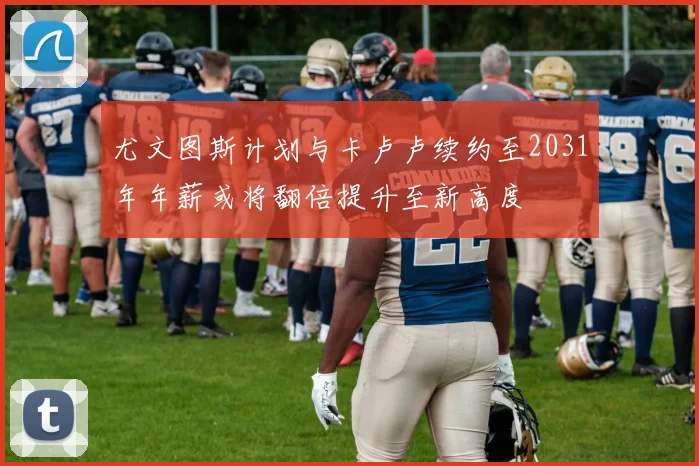 尤文图斯计划与卡卢卢续约至2031年年薪或将翻倍提升至新高度