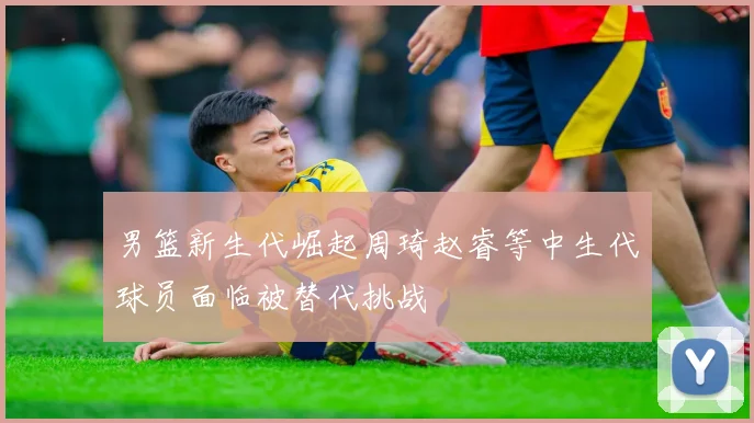 男篮新生代崛起周琦赵睿等中生代球员面临被替代挑战