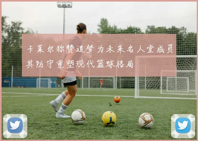 卡莱尔称赞追梦为未来名人堂成员其防守重塑现代篮球格局