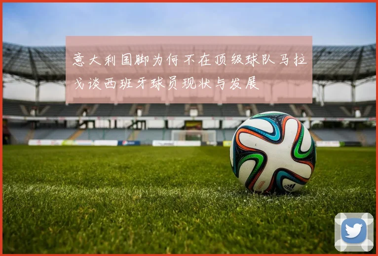 意大利国脚为何不在顶级球队马拉戈谈西班牙球员现状与发展