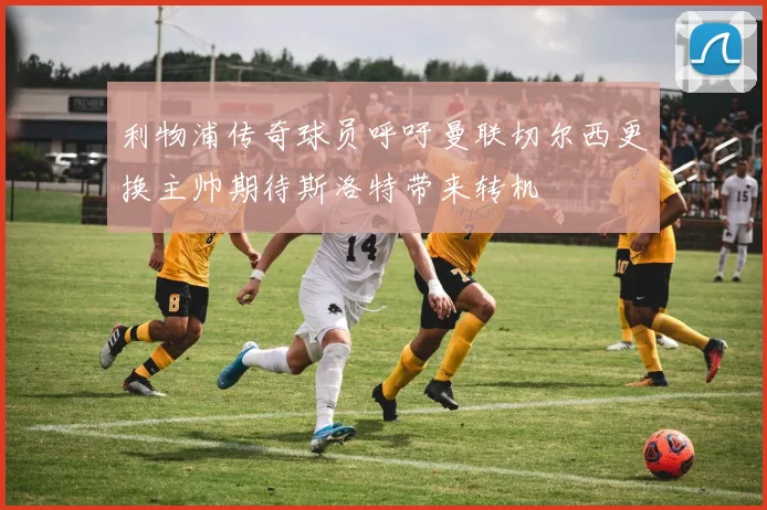 利物浦传奇球员呼吁曼联切尔西更换主帅期待斯洛特带来转机