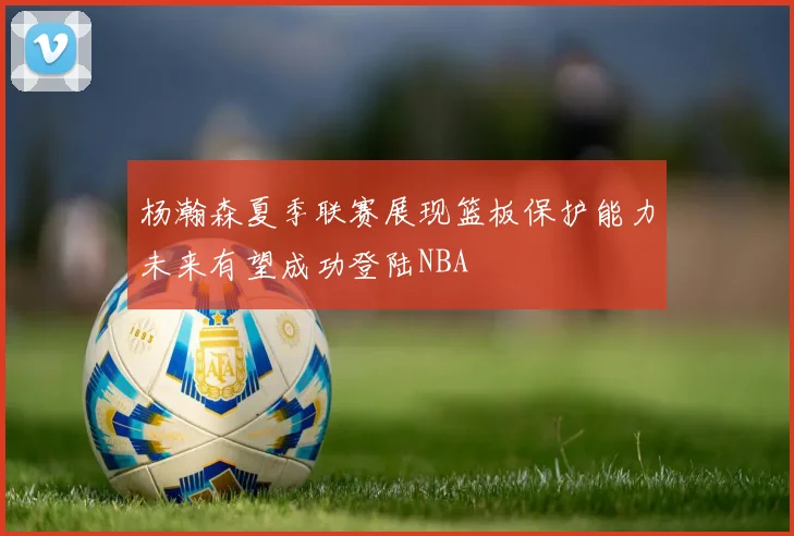 杨瀚森夏季联赛展现篮板保护能力未来有望成功登陆NBA
