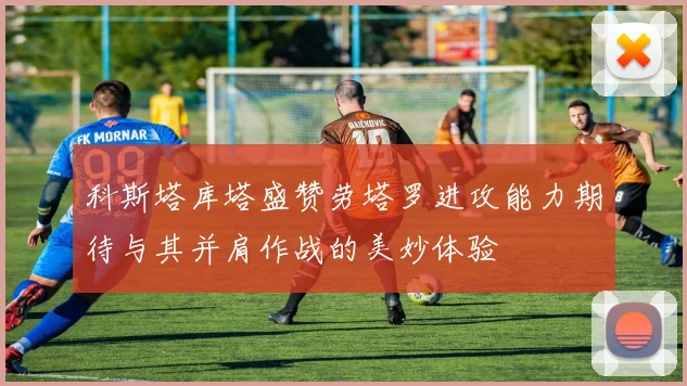 科斯塔库塔盛赞劳塔罗进攻能力期待与其并肩作战的美妙体验