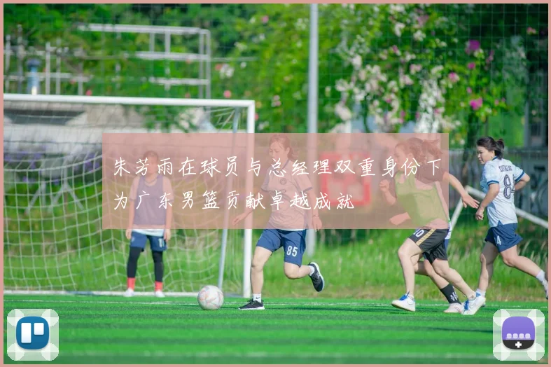 朱芳雨在球员与总经理双重身份下为广东男篮贡献卓越成就