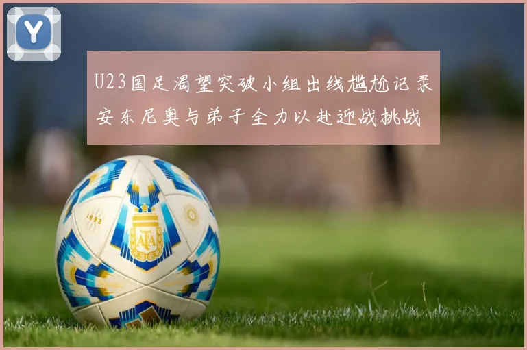 U23国足渴望突破小组出线尴尬记录安东尼奥与弟子全力以赴迎战挑战