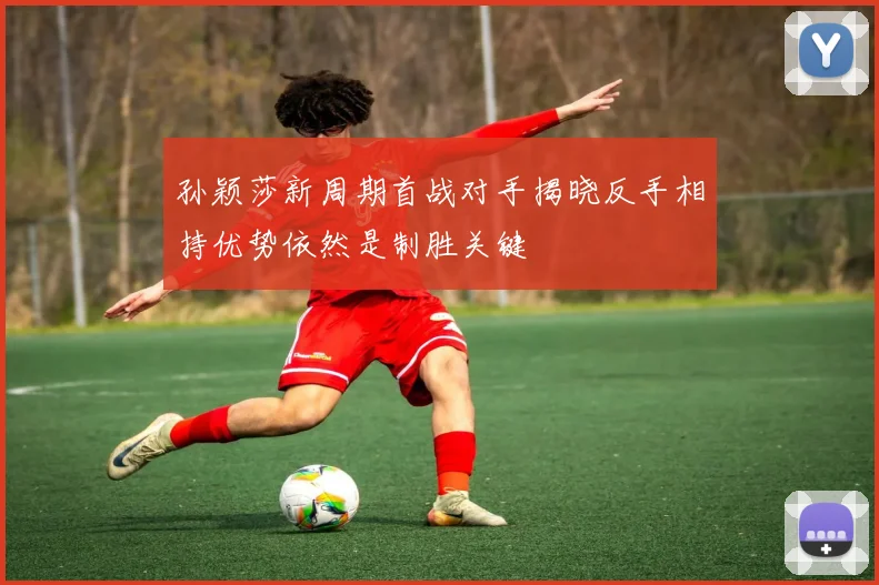 孙颖莎新周期首战对手揭晓反手相持优势依然是制胜关键