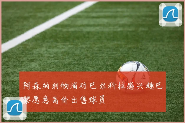 阿森纳利物浦对巴尔科拉感兴趣巴黎愿意高价出售球员