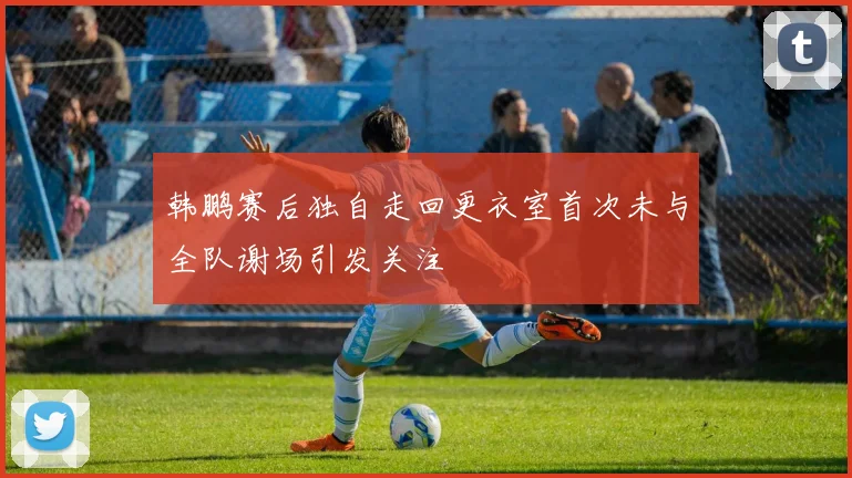 韩鹏赛后独自走回更衣室首次未与全队谢场引发关注