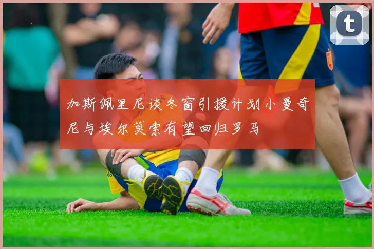 加斯佩里尼谈冬窗引援计划小曼奇尼与埃尔莫索有望回归罗马