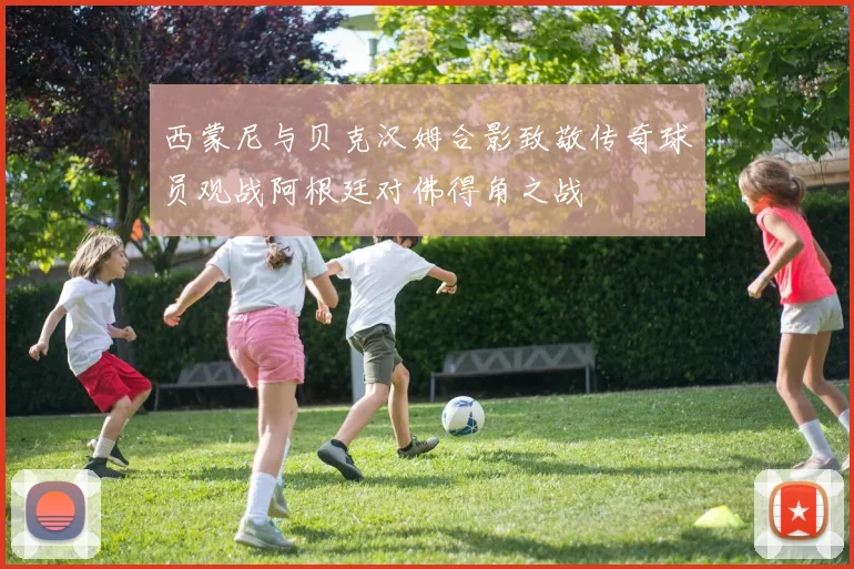 西蒙尼与贝克汉姆合影致敬传奇球员观战阿根廷对佛得角之战