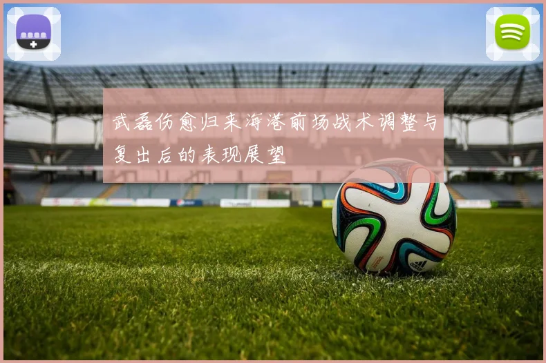 武磊伤愈归来海港前场战术调整与复出后的表现展望