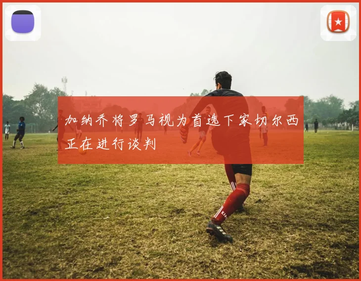 加纳乔将罗马视为首选下家切尔西正在进行谈判