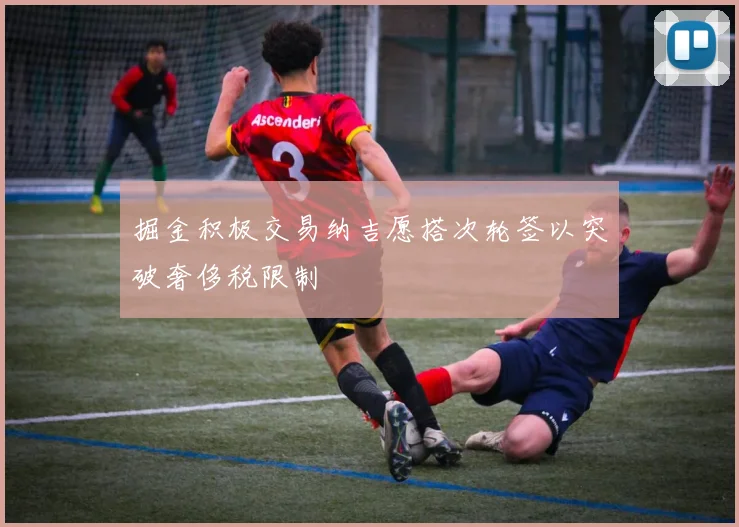 掘金积极交易纳吉愿搭次轮签以突破奢侈税限制