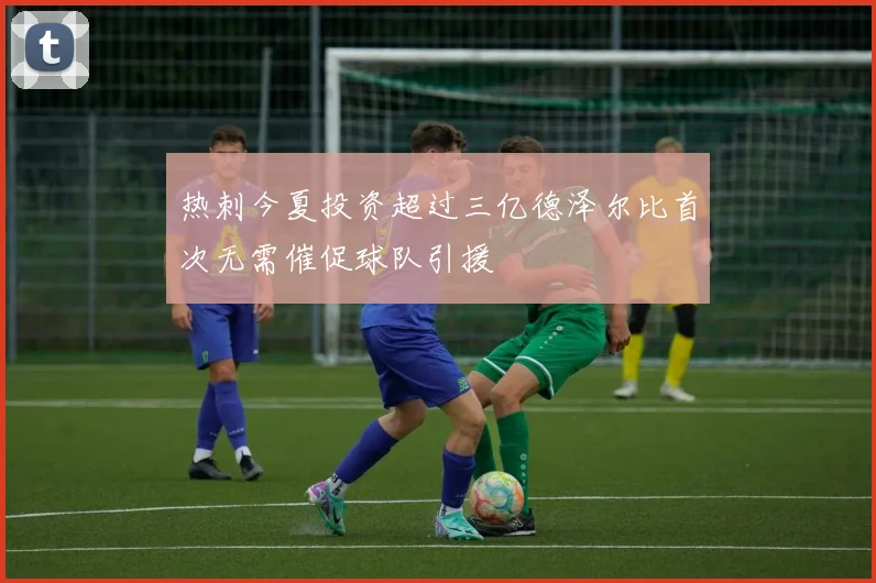 热刺今夏投资超过三亿德泽尔比首次无需催促球队引援